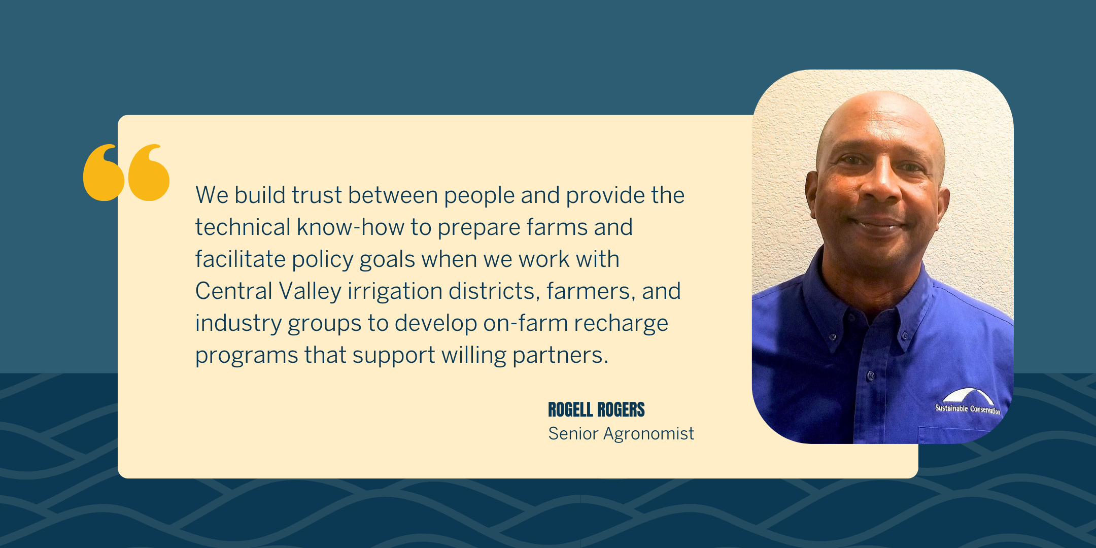 "We build trust between people and provide the technical know-how to prepare farms and facilitate policy goals when we work with Central Valley irrigation districts, farmers, and industry groups to develop on-farm recharge programs that support willing partners." said Rogell Rogers